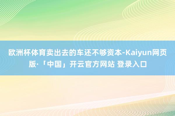 欧洲杯体育卖出去的车还不够资本-Kaiyun网页版·「中国」开云官方网站 登录入口