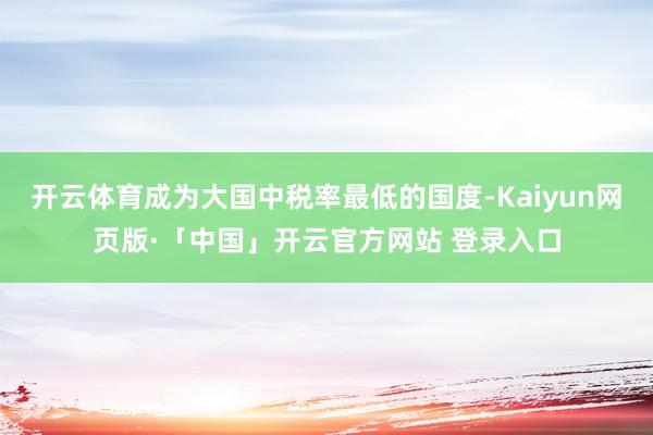 开云体育成为大国中税率最低的国度-Kaiyun网页版·「中国」开云官方网站 登录入口