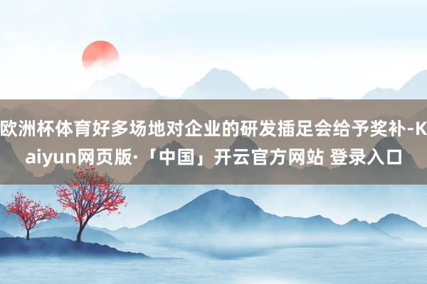 欧洲杯体育好多场地对企业的研发插足会给予奖补-Kaiyun网页版·「中国」开云官方网站 登录入口