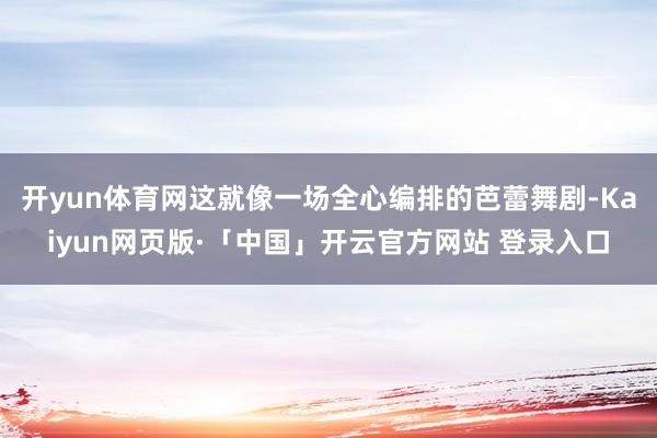 开yun体育网这就像一场全心编排的芭蕾舞剧-Kaiyun网页版·「中国」开云官方网站 登录入口