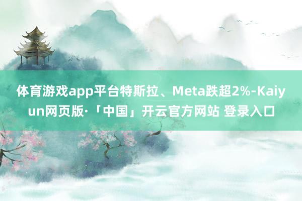 体育游戏app平台特斯拉、Meta跌超2%-Kaiyun网页版·「中国」开云官方网站 登录入口