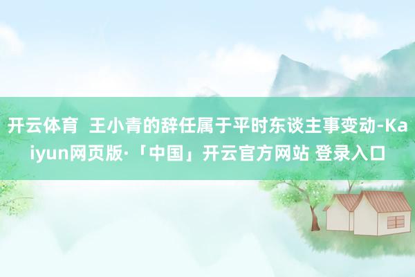 开云体育  王小青的辞任属于平时东谈主事变动-Kaiyun网页版·「中国」开云官方网站 登录入口