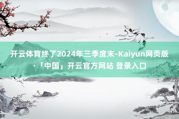 开云体育终了2024年三季度末-Kaiyun网页版·「中国」开云官方网站 登录入口