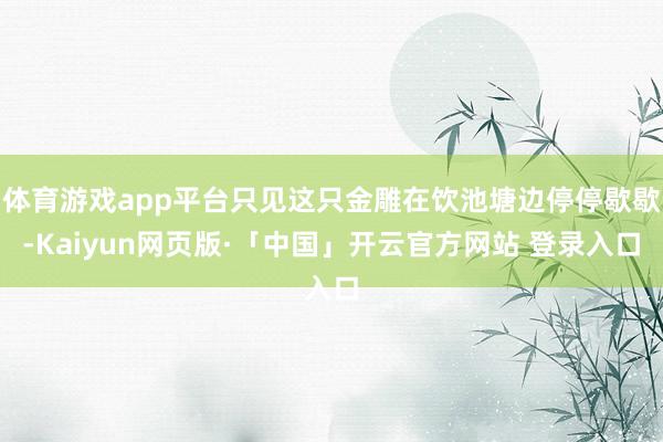 体育游戏app平台只见这只金雕在饮池塘边停停歇歇-Kaiyun网页版·「中国」开云官方网站 登录入口