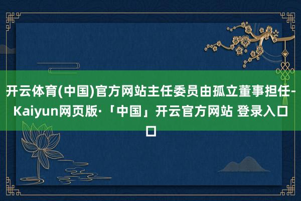 开云体育(中国)官方网站主任委员由孤立董事担任-Kaiyun网页版·「中国」开云官方网站 登录入口