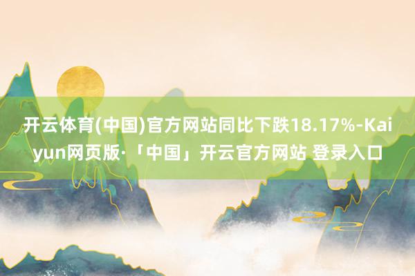 开云体育(中国)官方网站同比下跌18.17%-Kaiyun网页版·「中国」开云官方网站 登录入口