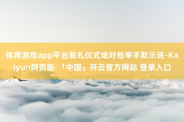 体育游戏app平台我礼仪式地对他举手默示说-Kaiyun网页版·「中国」开云官方网站 登录入口