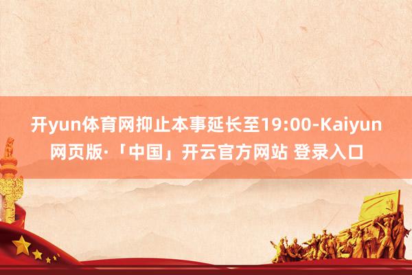 开yun体育网抑止本事延长至19:00-Kaiyun网页版·「中国」开云官方网站 登录入口