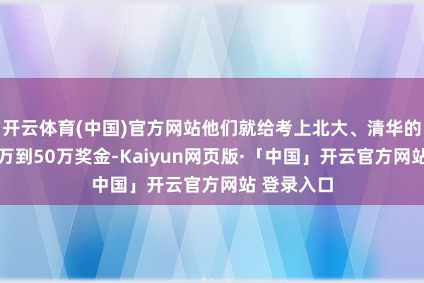 开云体育(中国)官方网站他们就给考上北大、清华的学生发30万到50万奖金-Kaiyun网页版·「中国」开云官方网站 登录入口
