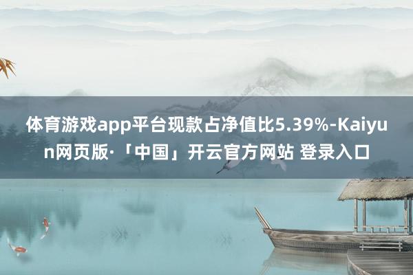 体育游戏app平台现款占净值比5.39%-Kaiyun网页版·「中国」开云官方网站 登录入口