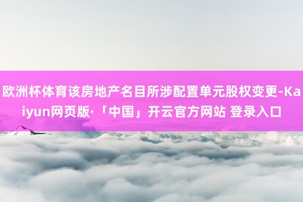 欧洲杯体育该房地产名目所涉配置单元股权变更-Kaiyun网页版·「中国」开云官方网站 登录入口