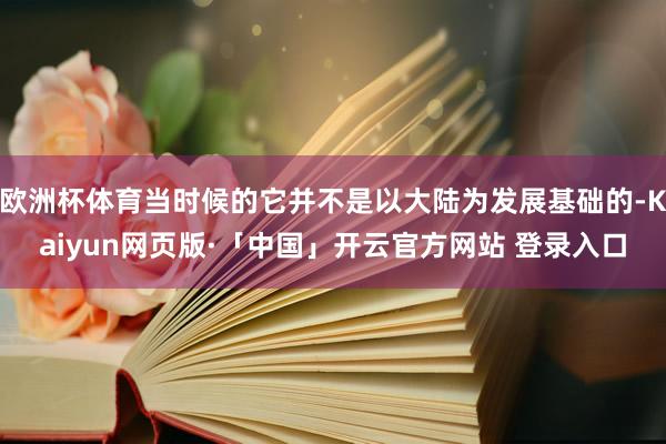 欧洲杯体育当时候的它并不是以大陆为发展基础的-Kaiyun网页版·「中国」开云官方网站 登录入口
