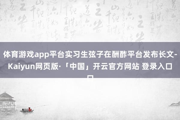 体育游戏app平台实习生弦子在酬酢平台发布长文-Kaiyun网页版·「中国」开云官方网站 登录入口