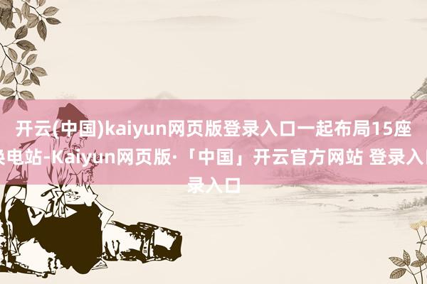 开云(中国)kaiyun网页版登录入口一起布局15座换电站-Kaiyun网页版·「中国」开云官方网站 登录入口