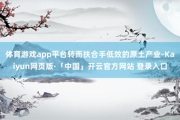 体育游戏app平台转而扶合手低效的原土产业-Kaiyun网页版·「中国」开云官方网站 登录入口