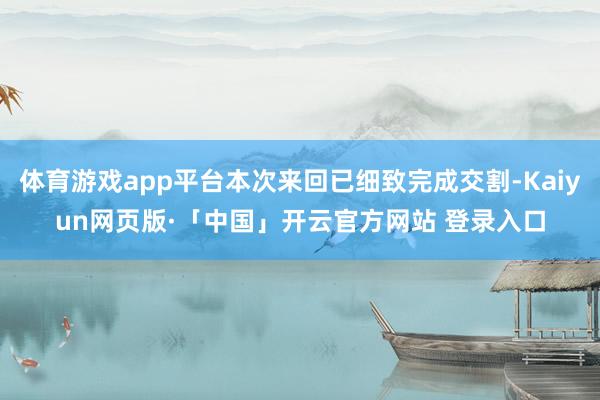 体育游戏app平台本次来回已细致完成交割-Kaiyun网页版·「中国」开云官方网站 登录入口