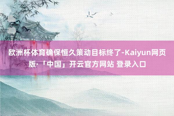 欧洲杯体育确保恒久策动目标终了-Kaiyun网页版·「中国」开云官方网站 登录入口