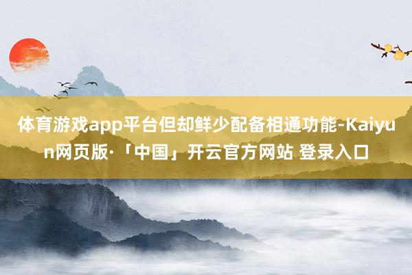 体育游戏app平台但却鲜少配备相通功能-Kaiyun网页版·「中国」开云官方网站 登录入口