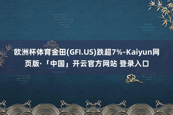 欧洲杯体育金田(GFI.US)跌超7%-Kaiyun网页版·「中国」开云官方网站 登录入口