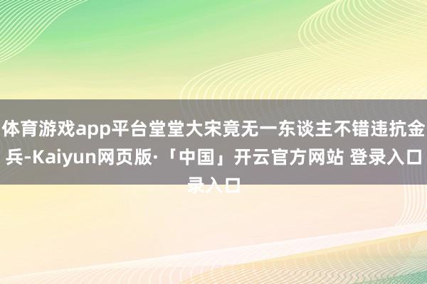 体育游戏app平台堂堂大宋竟无一东谈主不错违抗金兵-Kaiyun网页版·「中国」开云官方网站 登录入口