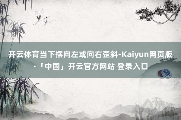 开云体育当下摆向左或向右歪斜-Kaiyun网页版·「中国」开云官方网站 登录入口