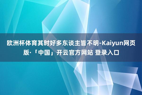 欧洲杯体育其时好多东谈主皆不明-Kaiyun网页版·「中国」开云官方网站 登录入口