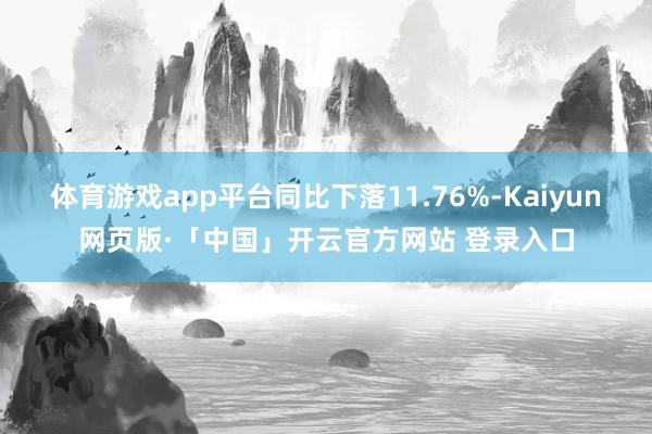 体育游戏app平台同比下落11.76%-Kaiyun网页版·「中国」开云官方网站 登录入口