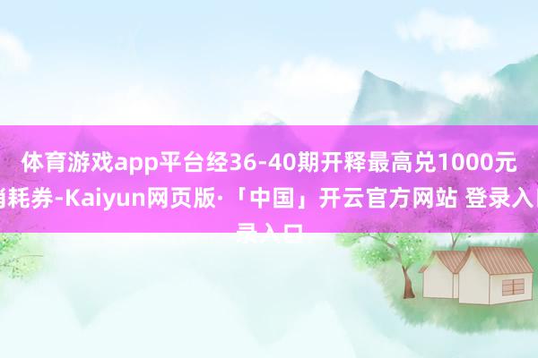 体育游戏app平台经36-40期开释最高兑1000元消耗券-Kaiyun网页版·「中国」开云官方网站 登录入口