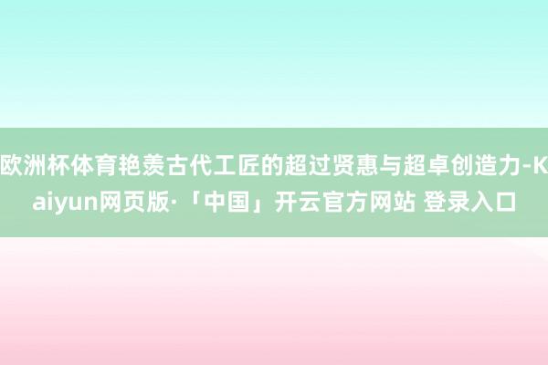 欧洲杯体育艳羡古代工匠的超过贤惠与超卓创造力-Kaiyun网页版·「中国」开云官方网站 登录入口