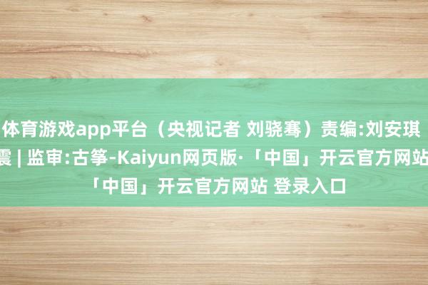 体育游戏app平台（央视记者 刘骁骞）责编:刘安琪 | 审核:李震 | 监审:古筝-Kaiyun网页版·「中国」开云官方网站 登录入口