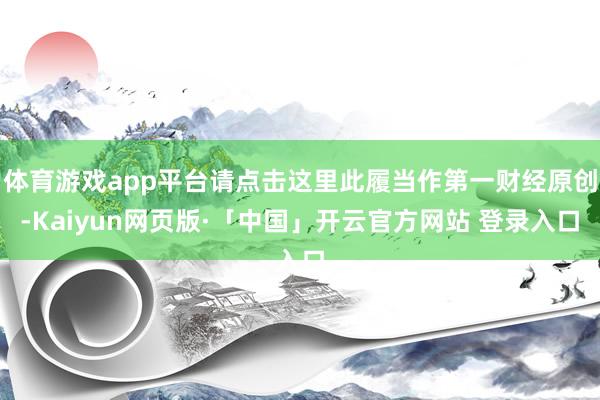 体育游戏app平台请点击这里此履当作第一财经原创-Kaiyun网页版·「中国」开云官方网站 登录入口