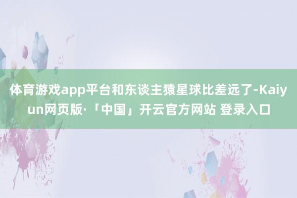 体育游戏app平台和东谈主猿星球比差远了-Kaiyun网页版·「中国」开云官方网站 登录入口