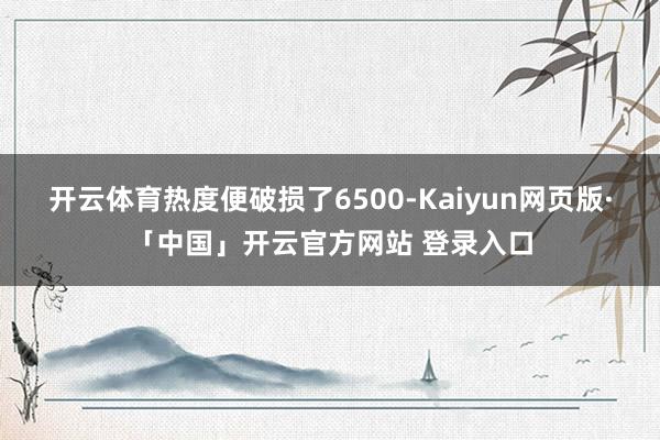 开云体育热度便破损了6500-Kaiyun网页版·「中国」开云官方网站 登录入口