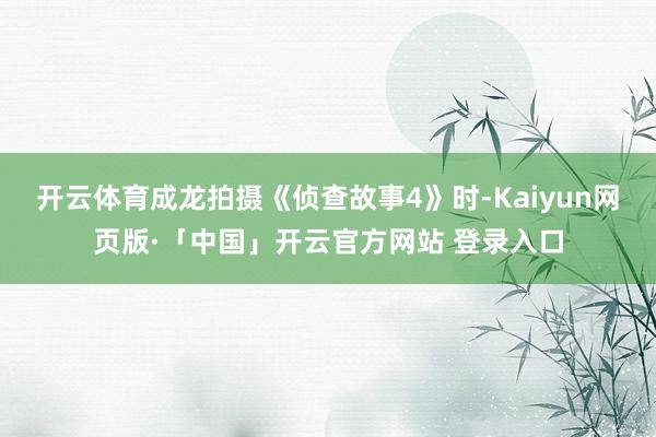 开云体育成龙拍摄《侦查故事4》时-Kaiyun网页版·「中国」开云官方网站 登录入口