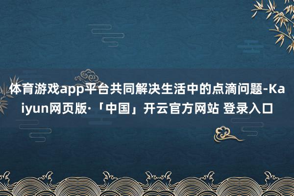 体育游戏app平台共同解决生活中的点滴问题-Kaiyun网页版·「中国」开云官方网站 登录入口