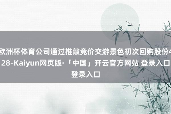欧洲杯体育公司通过推敲竞价交游景色初次回购股份428-Kaiyun网页版·「中国」开云官方网站 登录入口