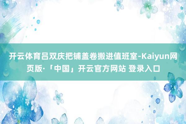 开云体育吕双庆把铺盖卷搬进值班室-Kaiyun网页版·「中国」开云官方网站 登录入口