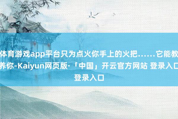 体育游戏app平台只为点火你手上的火把……它能教养你-Kaiyun网页版·「中国」开云官方网站 登录入口