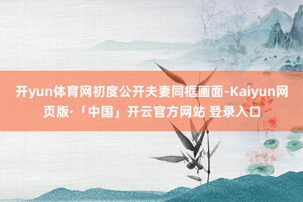 开yun体育网初度公开夫妻同框画面-Kaiyun网页版·「中国」开云官方网站 登录入口