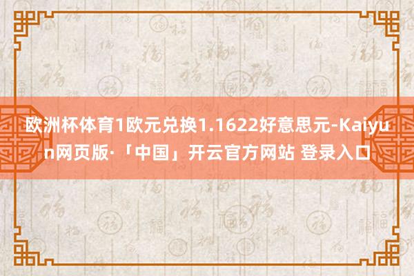 欧洲杯体育1欧元兑换1.1622好意思元-Kaiyun网页版·「中国」开云官方网站 登录入口