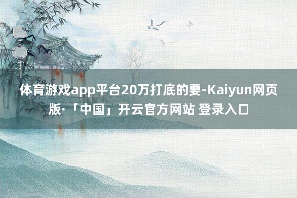 体育游戏app平台20万打底的要-Kaiyun网页版·「中国」开云官方网站 登录入口