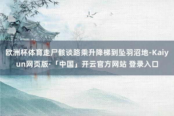 欧洲杯体育走尸骸谈路乘升降梯到坠羽沼地-Kaiyun网页版·「中国」开云官方网站 登录入口