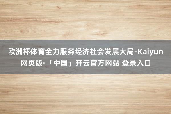 欧洲杯体育全力服务经济社会发展大局-Kaiyun网页版·「中国」开云官方网站 登录入口