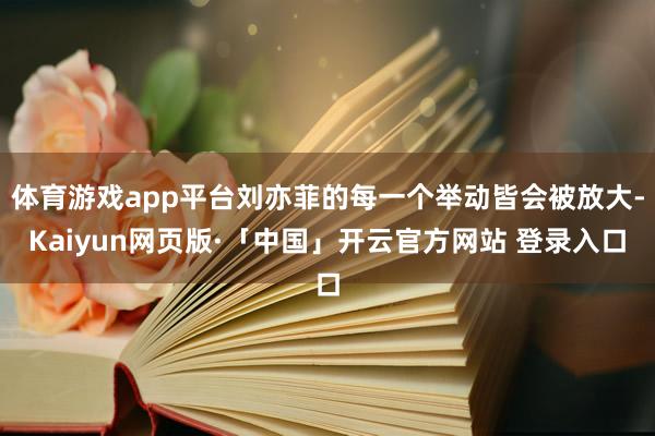 体育游戏app平台刘亦菲的每一个举动皆会被放大-Kaiyun网页版·「中国」开云官方网站 登录入口