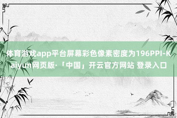 体育游戏app平台屏幕彩色像素密度为196PPI-Kaiyun网页版·「中国」开云官方网站 登录入口