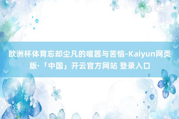欧洲杯体育忘却尘凡的喧嚣与苦恼-Kaiyun网页版·「中国」开云官方网站 登录入口