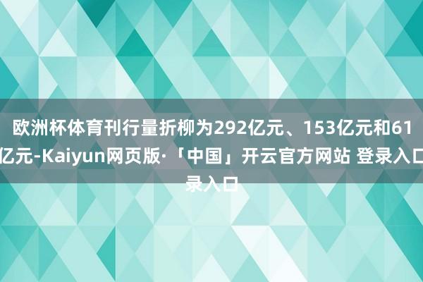 欧洲杯体育刊行量折柳为292亿元、153亿元和61亿元-Kaiyun网页版·「中国」开云官方网站 登录入口