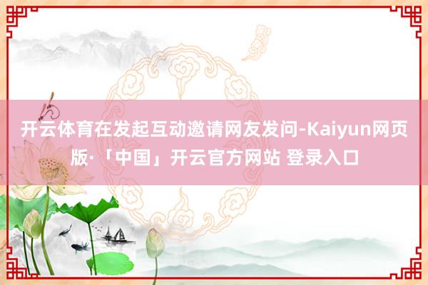 开云体育在发起互动邀请网友发问-Kaiyun网页版·「中国」开云官方网站 登录入口