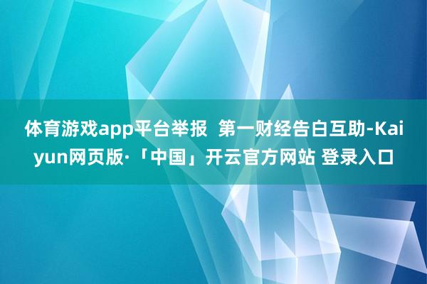 体育游戏app平台举报  第一财经告白互助-Kaiyun网页版·「中国」开云官方网站 登录入口