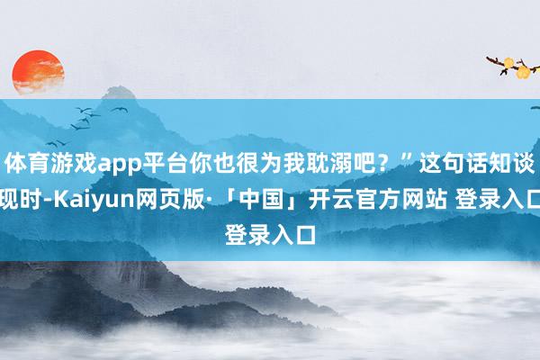 体育游戏app平台你也很为我耽溺吧?”这句话知谈现时-Kaiyun网页版·「中国」开云官方网站 登录入口